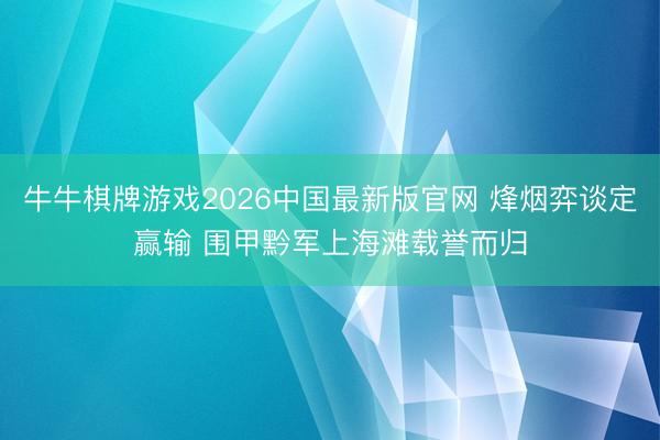 牛牛棋牌游戏2026中国最新版官网 烽烟弈谈定赢输 围甲黔军上海滩载誉而归