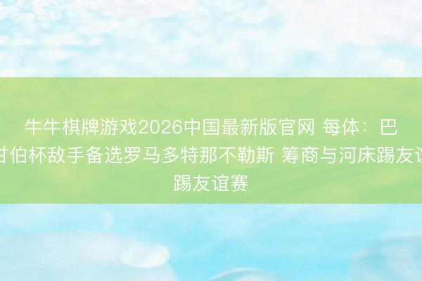 牛牛棋牌游戏2026中国最新版官网 每体：巴萨甘伯杯敌手备选罗马多特那不勒斯 筹商与河床踢友谊赛