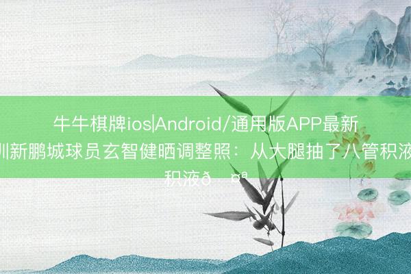 牛牛棋牌ios|Android/通用版APP最新版 深圳新鹏城球员玄智健晒调整照：从大腿抽了八管积液🤪