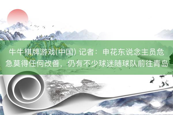 牛牛棋牌游戏(中国) 记者:申花东说念主员危急莫得任何改善,仍有不少球迷随球队前往青岛