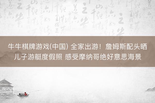 牛牛棋牌游戏(中国) 全家出游！詹姆斯配头晒儿子游艇度假照 感受摩纳哥绝好意思海景