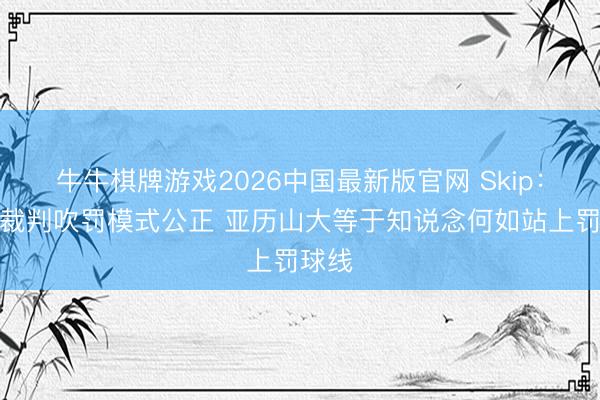 牛牛棋牌游戏2026中国最新版官网 Skip：唯独裁判吹罚模式公正 亚历山大等于知说念何如站上罚球线