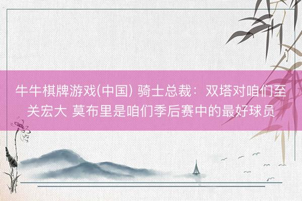 牛牛棋牌游戏(中国) 骑士总裁：双塔对咱们至关宏大 莫布里是咱们季后赛中的最好球员