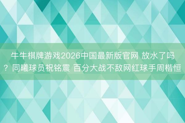 牛牛棋牌游戏2026中国最新版官网 放水了吗？同曦球员祝铭震 百分大战不敌网红球手周楷恒
