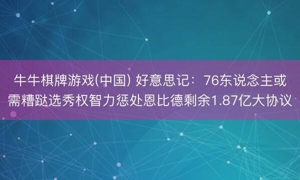 牛牛棋牌游戏(中国) 好意思记：76东说念主或需糟跶选秀权智力惩处恩比德剩余1.87亿大协议