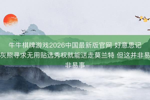 牛牛棋牌游戏2026中国最新版官网 好意思记：灰熊寻求无用贴选秀权就能送走莫兰特 但这并非易事