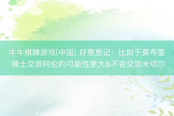 牛牛棋牌游戏(中国) 好意思记：比拟于莫布里 骑士交游阿伦的可能性更大&不会交游米切尔