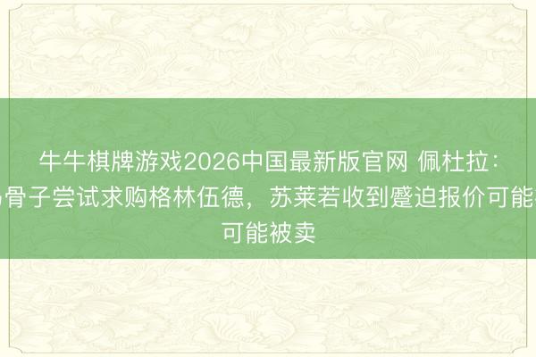 牛牛棋牌游戏2026中国最新版官网 佩杜拉：罗马骨子尝试求购格林伍德，苏莱若收到蹙迫报价可能被卖
