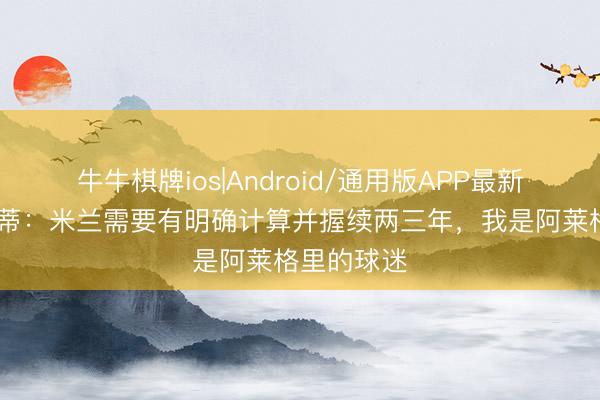 牛牛棋牌ios|Android/通用版APP最新版 阿比亚蒂：米兰需要有明确计算并握续两三年，我是阿莱格里的球迷