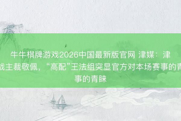 牛牛棋牌游戏2026中国最新版官网 津媒:津连战主裁敬佩,“高配”王法组突显官方对本场赛事的青睐