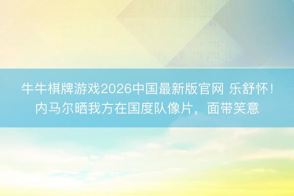 牛牛棋牌游戏2026中国最新版官网 乐舒怀!内马尔晒我方在国度队像片,面带笑意
