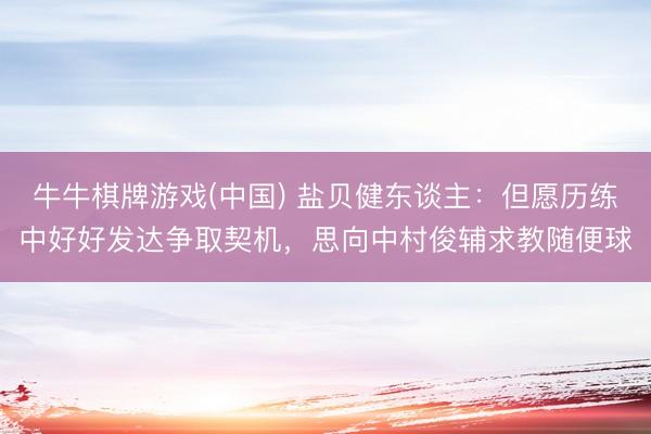 牛牛棋牌游戏(中国) 盐贝健东谈主：但愿历练中好好发达争取契机，思向中村俊辅求教随便球