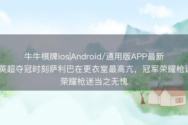 牛牛棋牌ios|Android/通用版APP最新版 萨卡：英超夺冠时刻萨利巴在更衣室最高亢，冠军荣耀枪迷当之无愧