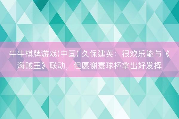 牛牛棋牌游戏(中国) 久保建英：很欢乐能与《海贼王》联动，但愿谢寰球杯拿出好发挥