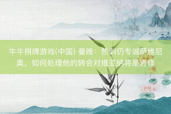 牛牛棋牌游戏(中国) 曼晚：热刺仍专诚萨维尼奥，如何处理他的转会对维亚纳将是进修