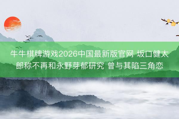 牛牛棋牌游戏2026中国最新版官网 坂口健太郎称不再和永野芽郁研究 曾与其陷三角恋