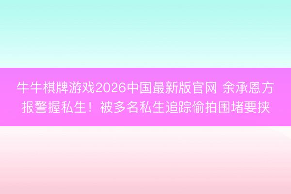牛牛棋牌游戏2026中国最新版官网 余承恩方报警握私生！被多名私生追踪偷拍围堵要挟