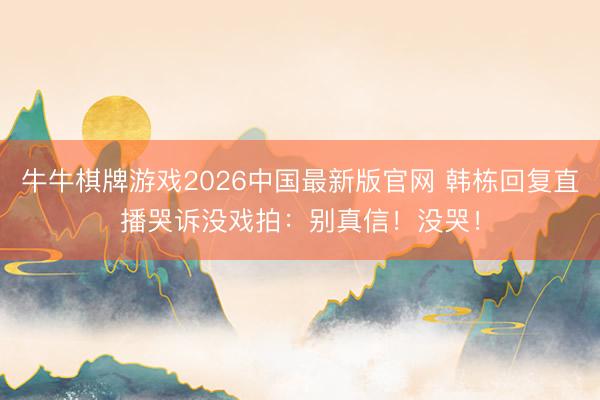 牛牛棋牌游戏2026中国最新版官网 韩栋回复直播哭诉没戏拍：别真信！没哭！