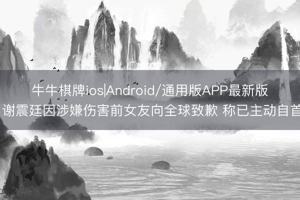 牛牛棋牌ios|Android/通用版APP最新版 谢震廷因涉嫌伤害前女友向全球致歉 称已主动自首