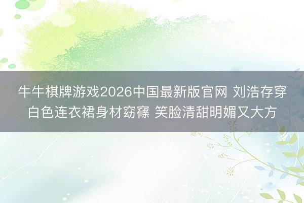 牛牛棋牌游戏2026中国最新版官网 刘浩存穿白色连衣裙身材窈窱 笑脸清甜明媚又大方