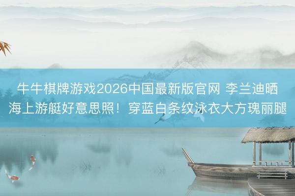 牛牛棋牌游戏2026中国最新版官网 李兰迪晒海上游艇好意思照！穿蓝白条纹泳衣大方瑰丽腿