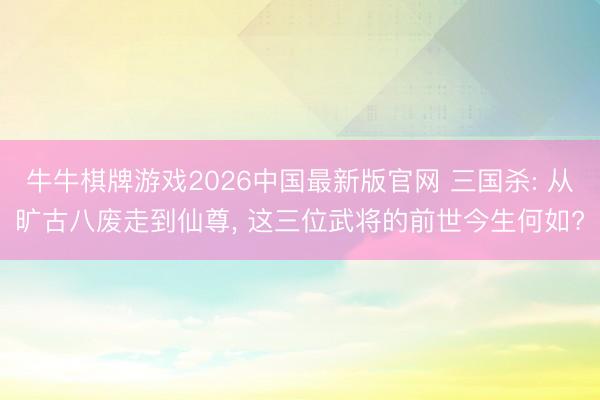 牛牛棋牌游戏2026中国最新版官网 三国杀: 从旷古八废走到仙尊， 这三位武将的前世今生何如?