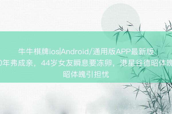 牛牛棋牌ios|Android/通用版APP最新版 恋爱20年弗成亲，44岁女友瞬息要冻卵，港星谷德昭体魄引担忧