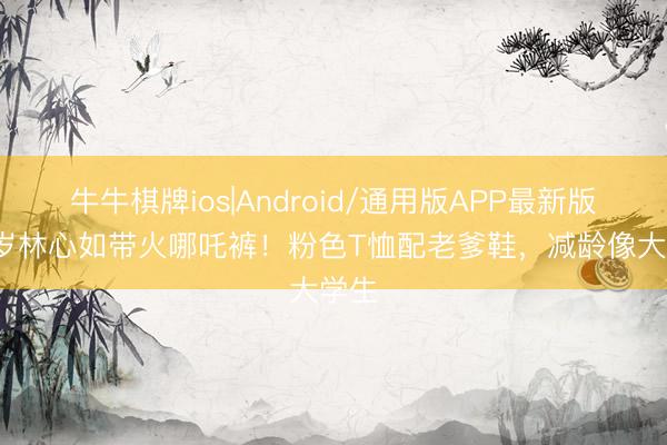 牛牛棋牌ios|Android/通用版APP最新版 49岁林心如带火哪吒裤！粉色T恤配老爹鞋，减龄像大学生