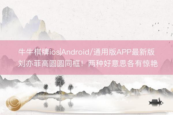 牛牛棋牌ios|Android/通用版APP最新版 刘亦菲高圆圆同框！两种好意思各有惊艳