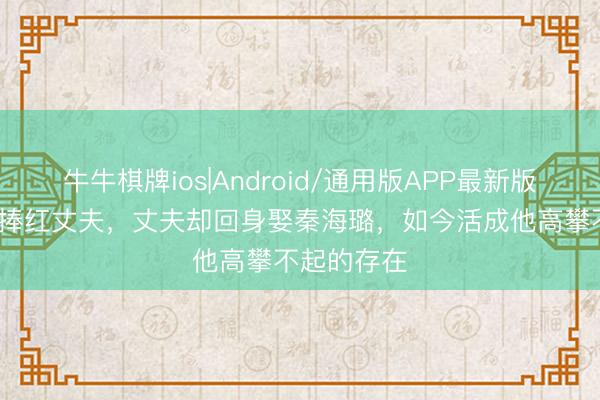 牛牛棋牌ios|Android/通用版APP最新版 她用10年捧红丈夫，丈夫却回身娶秦海璐，如今活成他高攀不起的存在