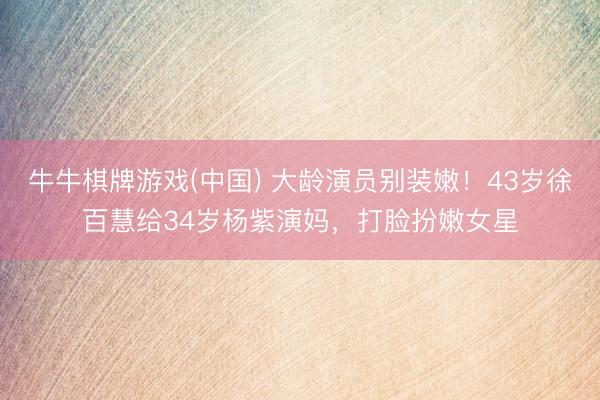 牛牛棋牌游戏(中国) 大龄演员别装嫩！43岁徐百慧给34岁杨紫演妈，打脸扮嫩女星