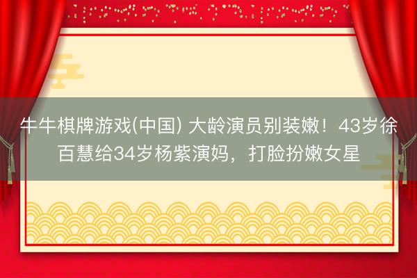 牛牛棋牌游戏(中国) 大龄演员别装嫩！43岁徐百慧给34岁杨紫演妈，打脸扮嫩女星