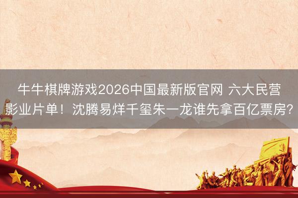 牛牛棋牌游戏2026中国最新版官网 六大民营影业片单！沈腾易烊千玺朱一龙谁先拿百亿票房？