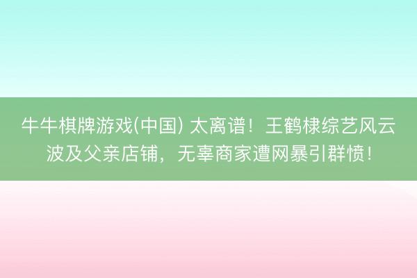 牛牛棋牌游戏(中国) 太离谱！王鹤棣综艺风云波及父亲店铺，无辜商家遭网暴引群愤！