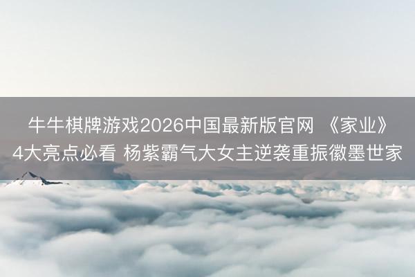 牛牛棋牌游戏2026中国最新版官网 《家业》4大亮点必看 杨紫霸气大女主逆袭重振徽墨世家