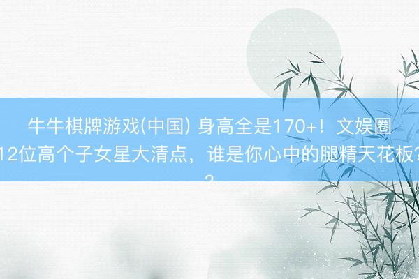 牛牛棋牌游戏(中国) 身高全是170+！文娱圈12位高个子女星大清点，谁是你心中的腿精天花板？