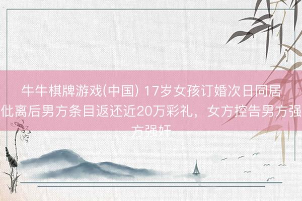 牛牛棋牌游戏(中国) 17岁女孩订婚次日同居，仳离后男方条目返还近20万彩礼，女方控告男方强奸