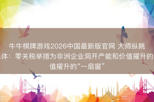 牛牛棋牌游戏2026中国最新版官网 大师纵眺丨南非媒体：零关税举措为非洲企业洞开产能和价值擢升的“一扇窗”
