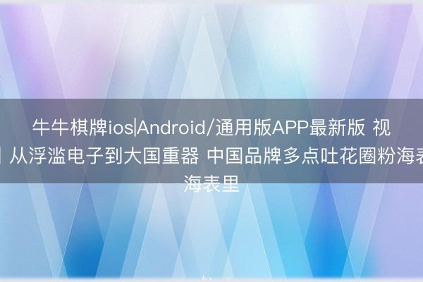牛牛棋牌ios|Android/通用版APP最新版 视频丨从浮滥电子到大国重器 中国品牌多点吐花圈粉海表里