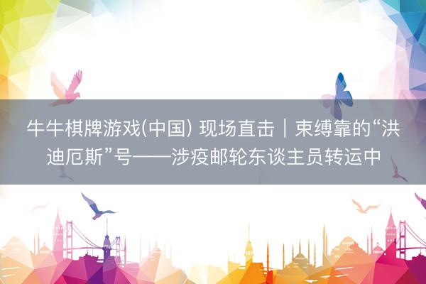 牛牛棋牌游戏(中国) 现场直击｜束缚靠的“洪迪厄斯”号——涉疫邮轮东谈主员转运中