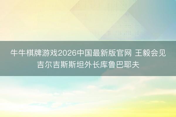 牛牛棋牌游戏2026中国最新版官网 王毅会见吉尔吉斯斯坦外长库鲁巴耶夫