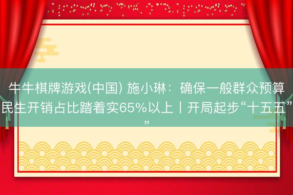 牛牛棋牌游戏(中国) 施小琳：确保一般群众预算民生开销占比踏着实65%以上丨开局起步“十五五”