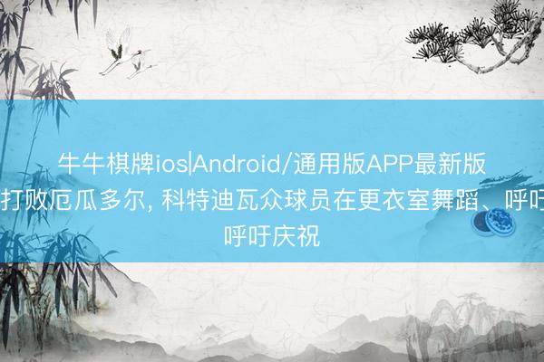 牛牛棋牌ios|Android/通用版APP最新版 绝杀打败厄瓜多尔， 科特迪瓦众球员在更衣室舞蹈、呼吁庆祝