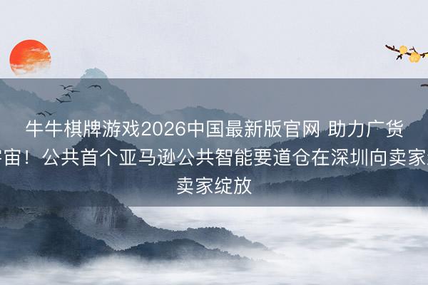 牛牛棋牌游戏2026中国最新版官网 助力广货行宇宙！公共首个亚马逊公共智能要道仓在深圳向卖家绽放